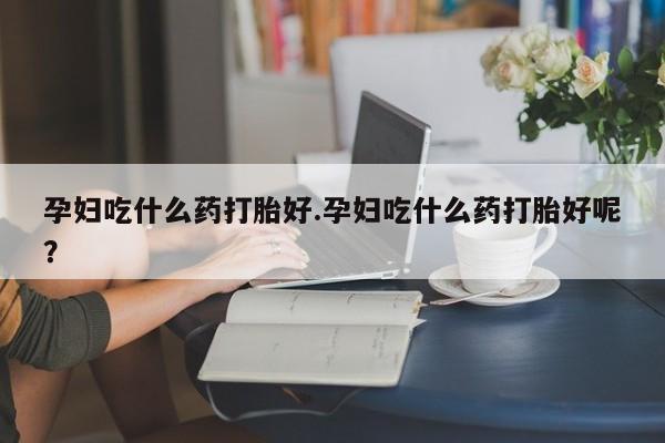 意外怀孕怎么办?打胎药购买微信孕妇吃什么药打胎好.孕妇吃什么药打胎好呢？