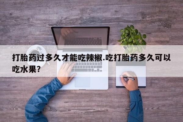意外怀孕怎么办?打胎药购买微信打胎药过多久才能吃辣椒.吃打胎药多久可以吃水果？