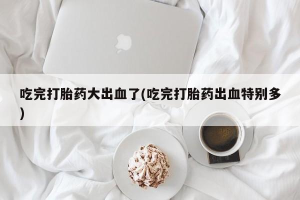 意外怀孕怎么办?打胎药购买微信吃完打胎药大出血了(吃完打胎药出血特别多)