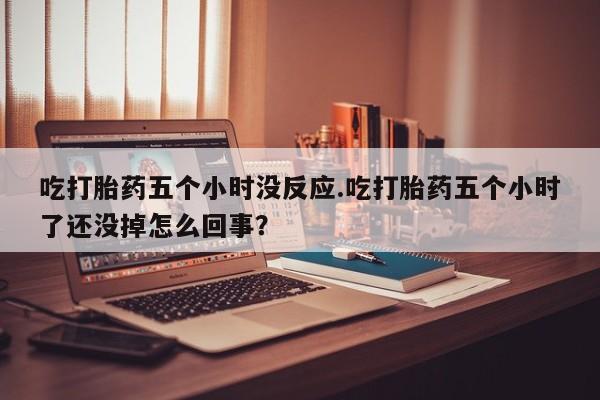 意外怀孕怎么办?打胎药购买微信吃打胎药五个小时没反应.吃打胎药五个小时了还没掉怎么回事？