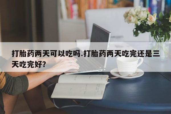 意外怀孕怎么办?打胎药购买微信打胎药两天可以吃吗.打胎药两天吃完还是三天吃完好？