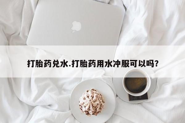 意外怀孕怎么办?打胎药购买微信打胎药兑水.打胎药用水冲服可以吗？