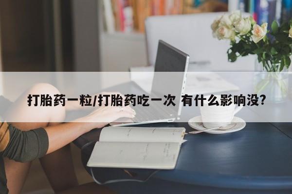 意外怀孕怎么办?打胎药购买微信打胎药一粒/打胎药吃一次 有什么影响没?