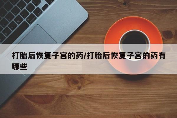 意外怀孕怎么办?打胎药购买微信打胎后恢复子宫的药/打胎后恢复子宫的药有哪些