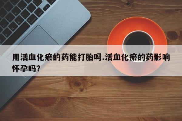 意外怀孕怎么办?打胎药购买微信用活血化瘀的药能打胎吗.活血化瘀的药影响怀孕吗？