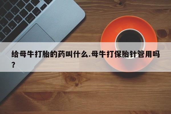 意外怀孕怎么办?打胎药购买微信给母牛打胎的药叫什么.母牛打保胎针管用吗？