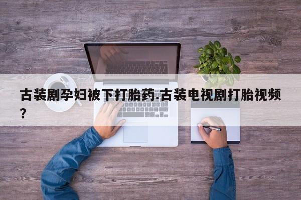 意外怀孕怎么办?打胎药购买微信古装剧孕妇被下打胎药.古装电视剧打胎视频？
