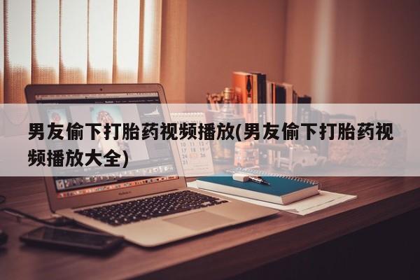意外怀孕怎么办?打胎药购买微信男友偷下打胎药视频播放(男友偷下打胎药视频播放大全)