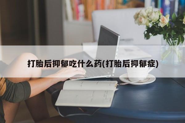 意外怀孕怎么办?打胎药购买微信打胎后抑郁吃什么药(打胎后抑郁症)