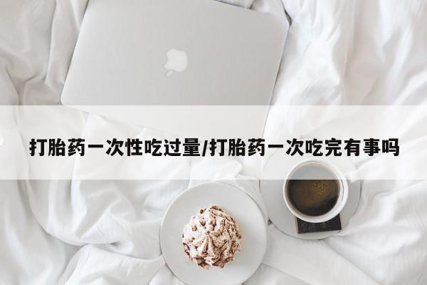 意外怀孕怎么办?打胎药购买微信打胎药一次性吃过量/打胎药一次吃完有事吗