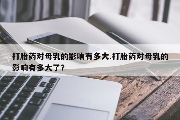 意外怀孕怎么办?打胎药购买微信打胎药对母乳的影响有多大.打胎药对母乳的影响有多大了？