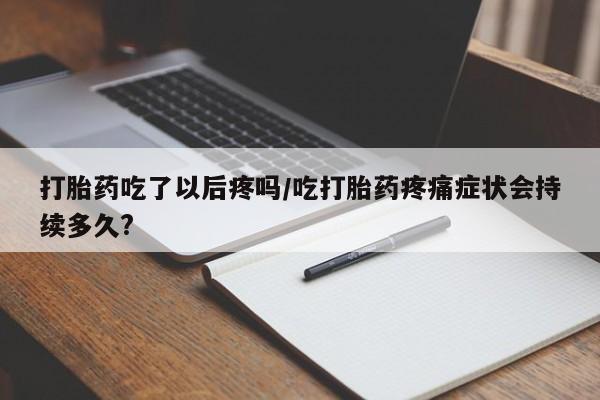 意外怀孕怎么办?打胎药购买微信打胎药吃了以后疼吗/吃打胎药疼痛症状会持续多久?