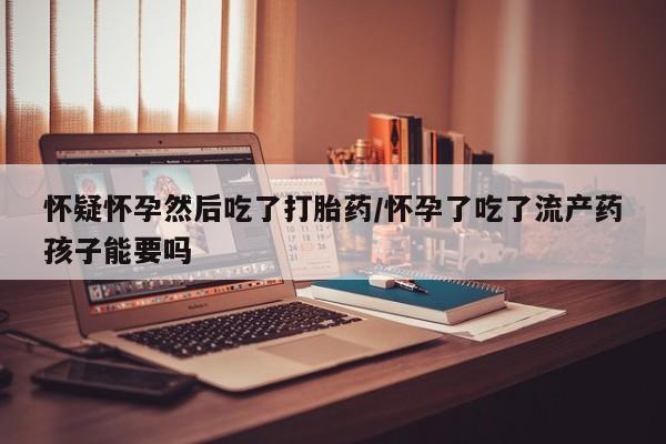 意外怀孕怎么办?打胎药购买微信怀疑怀孕然后吃了打胎药/怀孕了吃了流产药孩子能要吗