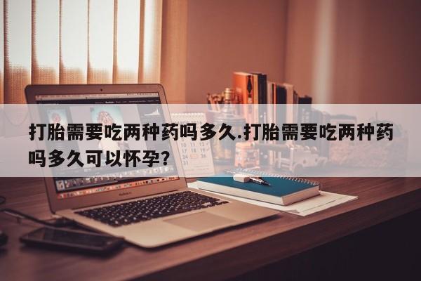 意外怀孕怎么办?打胎药购买微信打胎需要吃两种药吗多久.打胎需要吃两种药吗多久可以怀孕？