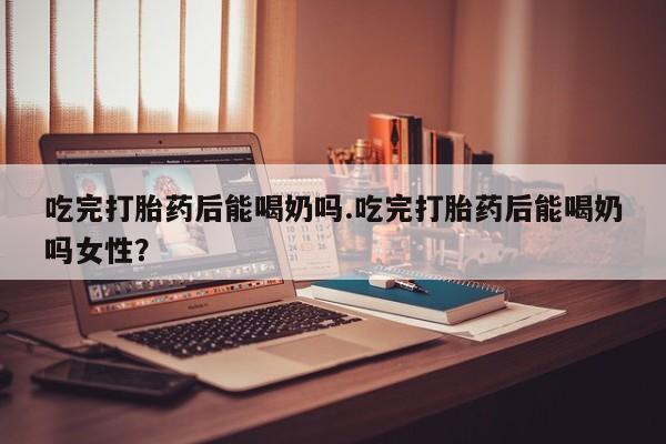 意外怀孕怎么办?打胎药购买微信吃完打胎药后能喝奶吗.吃完打胎药后能喝奶吗女性？