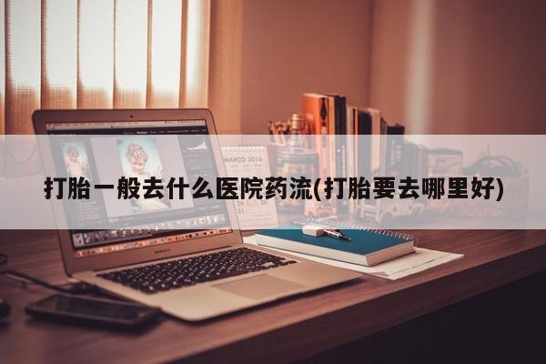 意外怀孕怎么办?打胎药购买微信打胎一般去什么医院药流(打胎要去哪里好)
