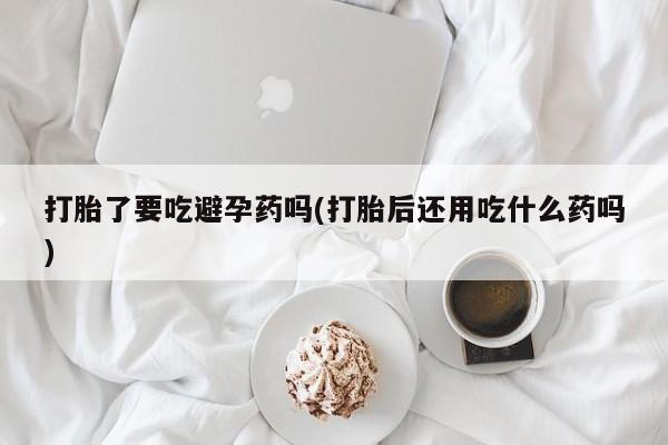 意外怀孕怎么办?打胎药购买微信打胎了要吃避孕药吗(打胎后还用吃什么药吗)