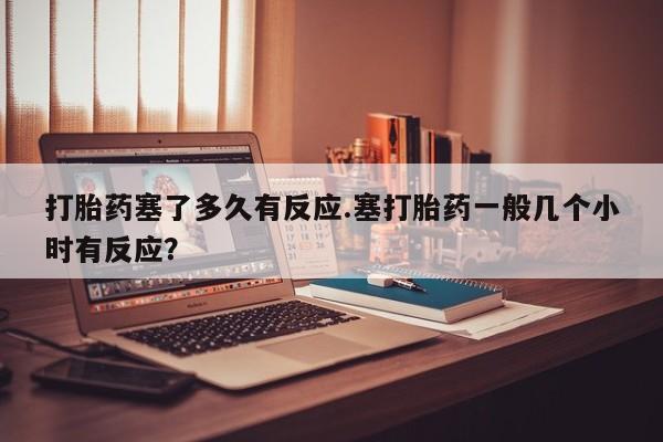 意外怀孕怎么办?打胎药购买微信打胎药塞了多久有反应.塞打胎药一般几个小时有反应？