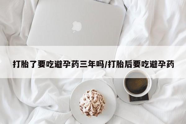 意外怀孕怎么办?打胎药购买微信打胎了要吃避孕药三年吗/打胎后要吃避孕药