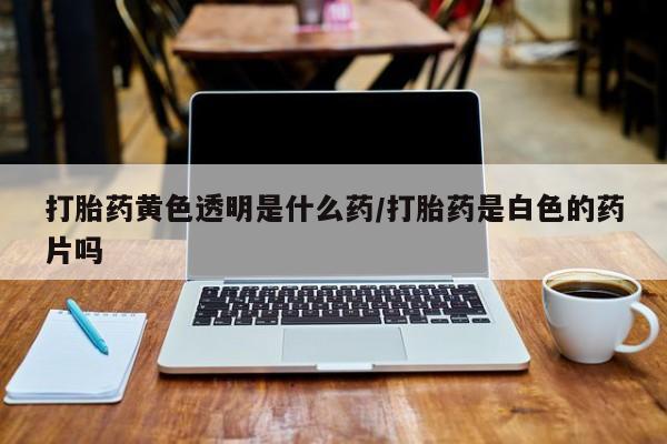 意外怀孕怎么办?打胎药购买微信打胎药黄色透明是什么药/打胎药是白色的药片吗