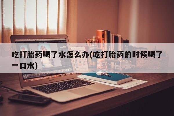 意外怀孕怎么办?打胎药购买微信吃打胎药喝了水怎么办(吃打胎药的时候喝了一口水)