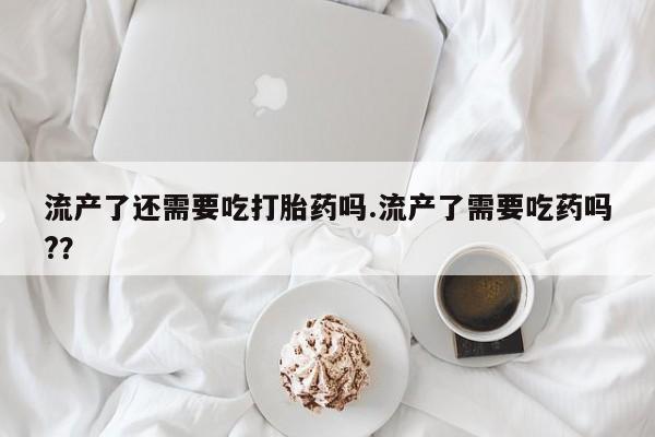 意外怀孕怎么办?打胎药购买微信流产了还需要吃打胎药吗.流产了需要吃药吗?？