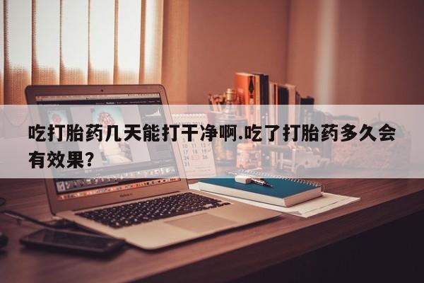意外怀孕怎么办?打胎药购买微信吃打胎药几天能打干净啊.吃了打胎药多久会有效果？