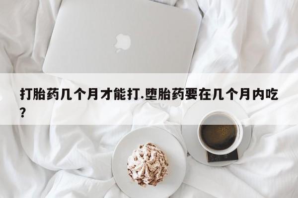 意外怀孕怎么办?打胎药购买微信打胎药几个月才能打.堕胎药要在几个月内吃？