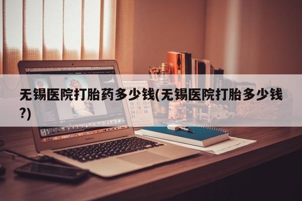 意外怀孕怎么办?打胎药购买微信无锡医院打胎药多少钱(无锡医院打胎多少钱?)