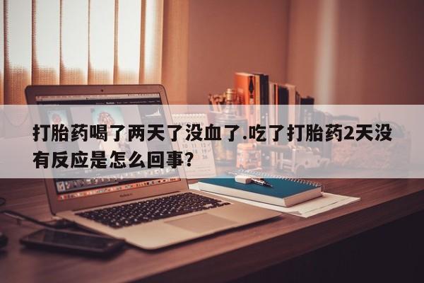 意外怀孕怎么办?打胎药购买微信打胎药喝了两天了没血了.吃了打胎药2天没有反应是怎么回事？