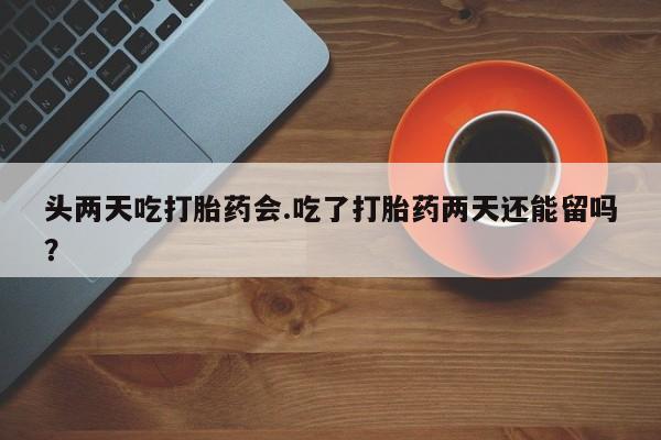 意外怀孕怎么办?打胎药购买微信头两天吃打胎药会.吃了打胎药两天还能留吗？