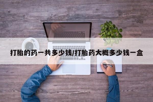 意外怀孕怎么办?打胎药购买微信打胎的药一共多少钱/打胎药大概多少钱一盒