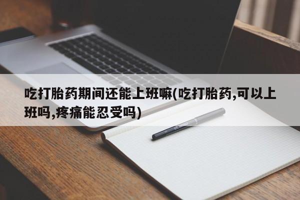 意外怀孕怎么办?打胎药购买微信吃打胎药期间还能上班嘛(吃打胎药,可以上班吗,疼痛能忍受吗)