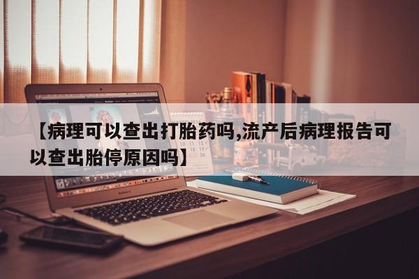 意外怀孕怎么办?打胎药购买微信【病理可以查出打胎药吗,流产后病理报告可以查出胎停原因吗】