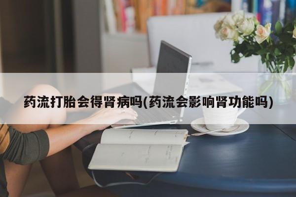 意外怀孕怎么办?打胎药购买微信药流打胎会得肾病吗(药流会影响肾功能吗)