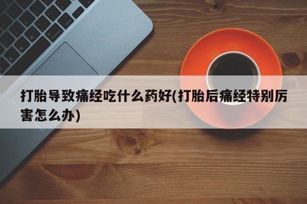 意外怀孕怎么办?打胎药购买微信打胎导致痛经吃什么药好(打胎后痛经特别厉害怎么办)