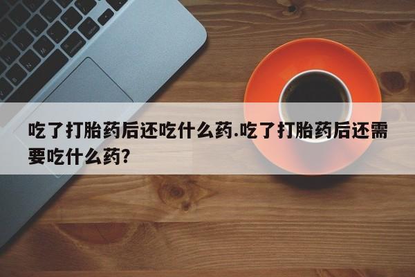 意外怀孕怎么办?打胎药购买微信吃了打胎药后还吃什么药.吃了打胎药后还需要吃什么药？