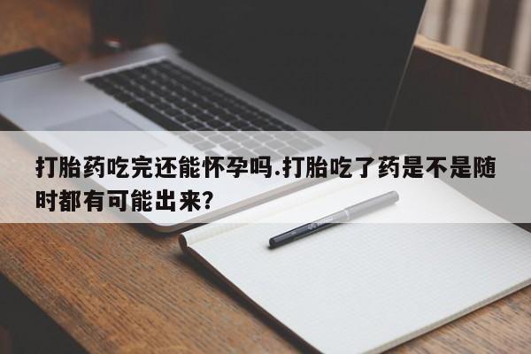 意外怀孕怎么办?打胎药购买微信打胎药吃完还能怀孕吗.打胎吃了药是不是随时都有可能出来？