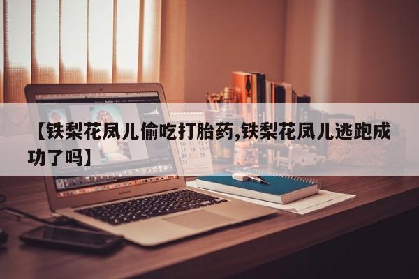 意外怀孕怎么办?打胎药购买微信【铁梨花凤儿偷吃打胎药,铁梨花凤儿逃跑成功了吗】