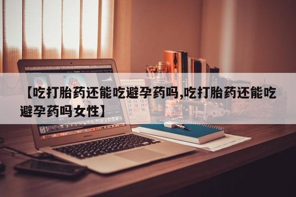 意外怀孕怎么办?打胎药购买微信【吃打胎药还能吃避孕药吗,吃打胎药还能吃避孕药吗女性】