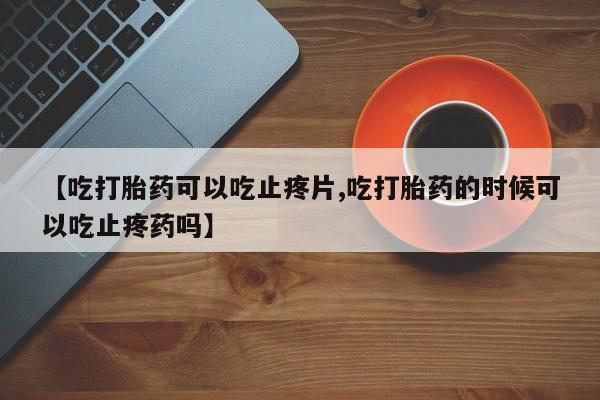 意外怀孕怎么办?打胎药购买微信【吃打胎药可以吃止疼片,吃打胎药的时候可以吃止疼药吗】