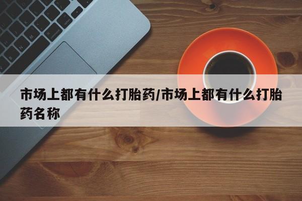 意外怀孕怎么办?打胎药购买微信市场上都有什么打胎药/市场上都有什么打胎药名称