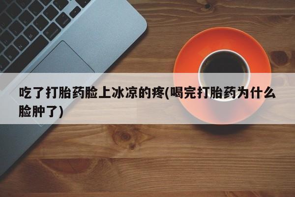 意外怀孕怎么办?打胎药购买微信吃了打胎药脸上冰凉的疼(喝完打胎药为什么脸肿了)