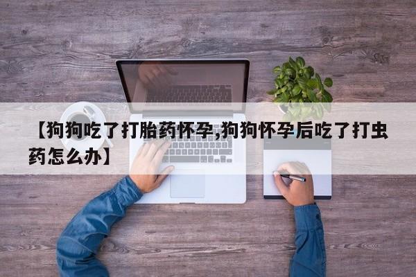 意外怀孕怎么办?打胎药购买微信【狗狗吃了打胎药怀孕,狗狗怀孕后吃了打虫药怎么办】