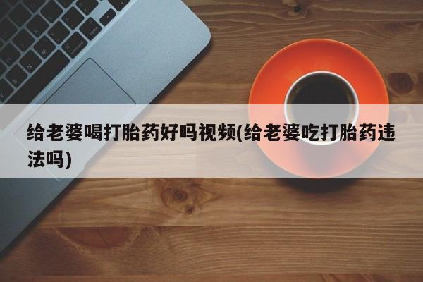 意外怀孕怎么办?打胎药购买微信给老婆喝打胎药好吗视频(给老婆吃打胎药违法吗)