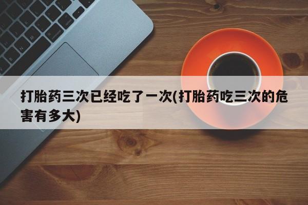 意外怀孕怎么办?打胎药购买微信打胎药三次已经吃了一次(打胎药吃三次的危害有多大)