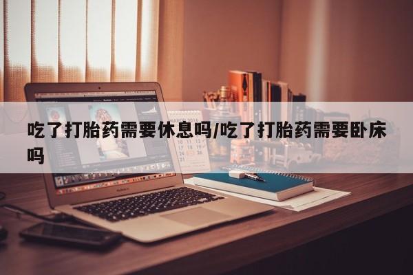 意外怀孕怎么办?打胎药购买微信吃了打胎药需要休息吗/吃了打胎药需要卧床吗