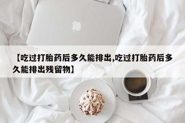 意外怀孕怎么办?打胎药购买微信【吃过打胎药后多久能排出,吃过打胎药后多久能排出残留物】