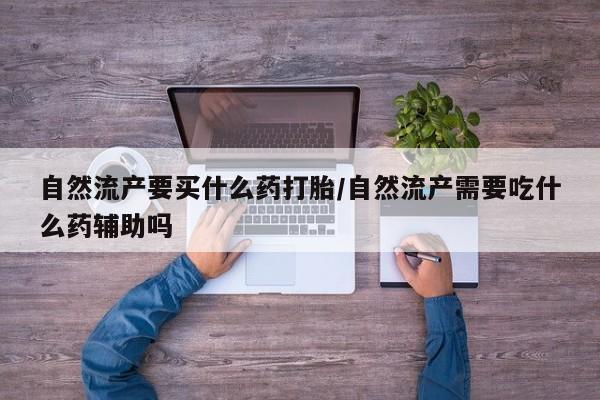 意外怀孕怎么办?打胎药购买微信自然流产要买什么药打胎/自然流产需要吃什么药辅助吗