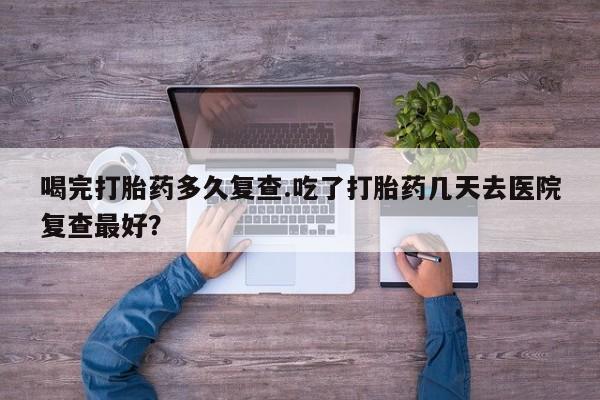 意外怀孕怎么办?打胎药购买微信喝完打胎药多久复查.吃了打胎药几天去医院复查最好？